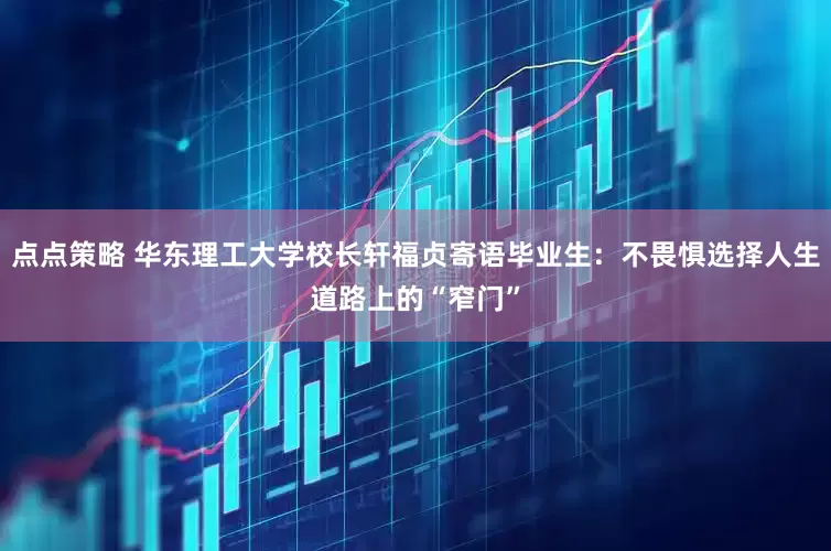 点点策略 华东理工大学校长轩福贞寄语毕业生：不畏惧选择人生道路上的“窄门”