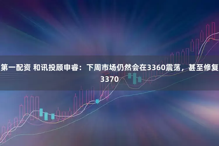 第一配资 和讯投顾申睿：下周市场仍然会在3360震荡，甚至修复3370