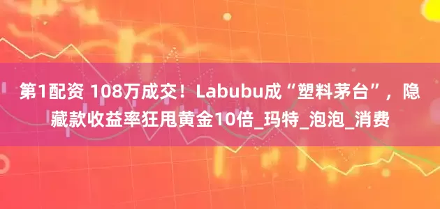 第1配资 108万成交！Labubu成“塑料茅台”，隐藏款收益率狂甩黄金10倍_玛特_泡泡_消费