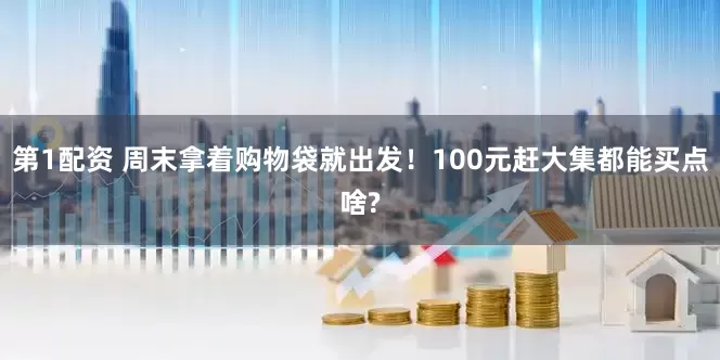 第1配资 周末拿着购物袋就出发！100元赶大集都能买点啥?