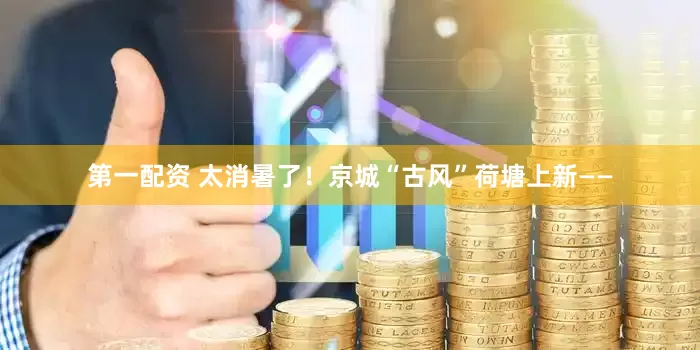 第一配资 太消暑了！京城“古风”荷塘上新——