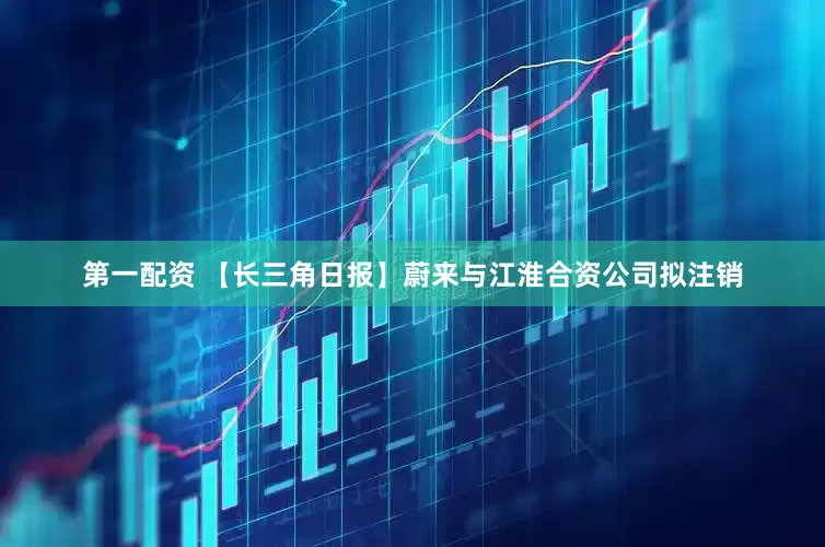 第一配资 【长三角日报】蔚来与江淮合资公司拟注销