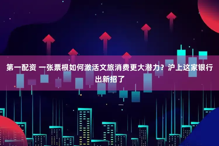 第一配资 一张票根如何激活文旅消费更大潜力？沪上这家银行出新招了