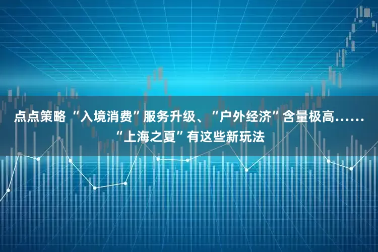 点点策略 “入境消费”服务升级、“户外经济”含量极高……“上海之夏”有这些新玩法