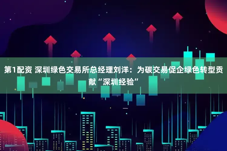 第1配资 深圳绿色交易所总经理刘洋：为碳交易促企绿色转型贡献“深圳经验”