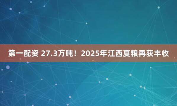 第一配资 27.3万吨！2025年江西夏粮再获丰收