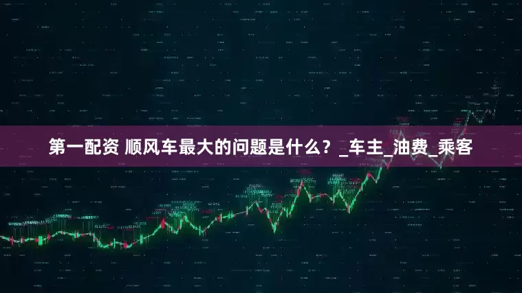 第一配资 顺风车最大的问题是什么？_车主_油费_乘客