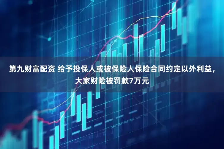 第九财富配资 给予投保人或被保险人保险合同约定以外利益，大家财险被罚款7万元
