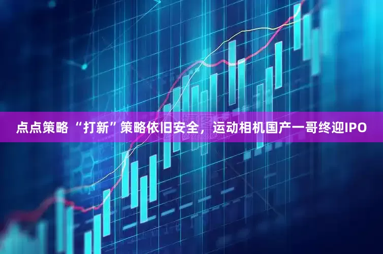 点点策略 “打新”策略依旧安全，运动相机国产一哥终迎IPO