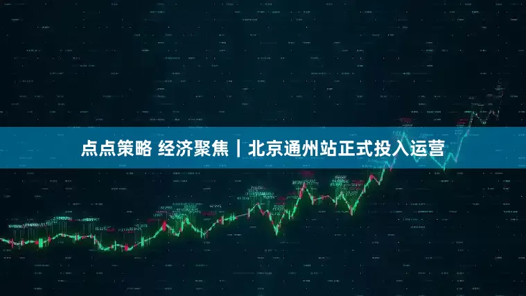 点点策略 经济聚焦|北京通州站正式投入运营